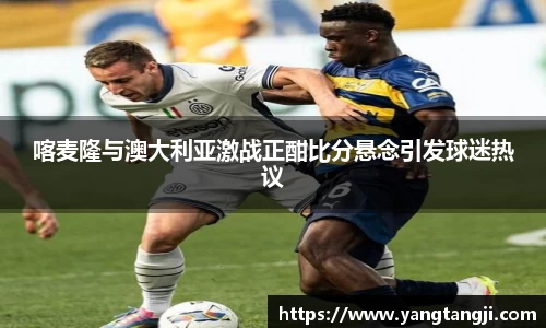 喀麦隆与澳大利亚激战正酣比分悬念引发球迷热议
